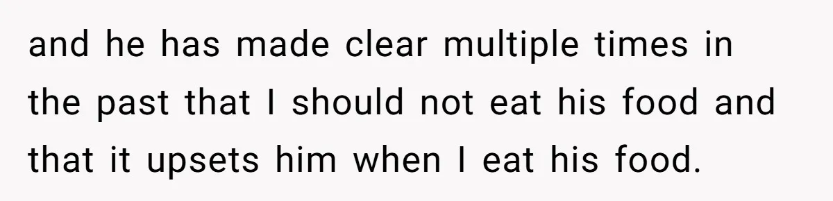 and he has made clear multiple times in the past that I should not eat his food and that it upsets him when I eat his food.