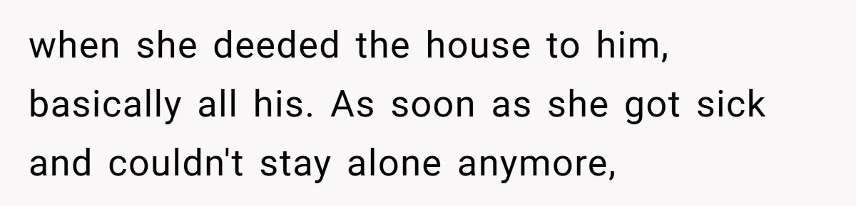 when she deeded the house to him, basically all his. As soon as she got sick and couldn't stay alone anymore,