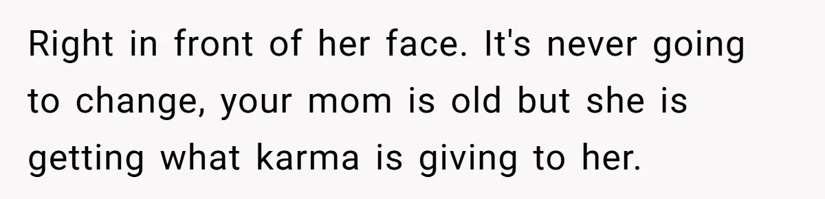 Right in front of her face. It's never going to change, your mom is old but she is getting what karma is giving to her.