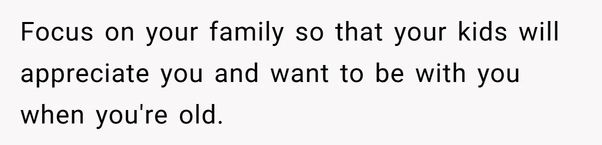 Focus on your family so that your kids will appreciate you and want to be with you when you're old.