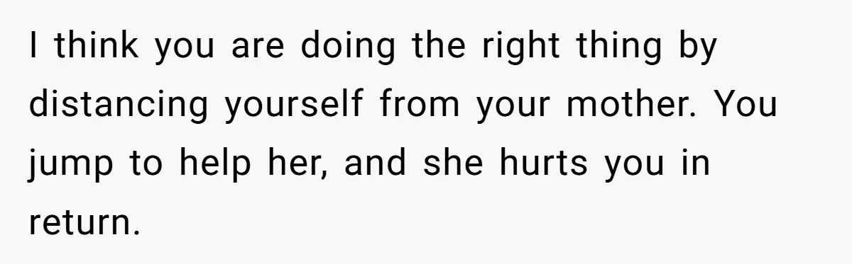 I think you are doing the right thing by distancing yourself from your mother. You jump to help her, and she hurts you in return.