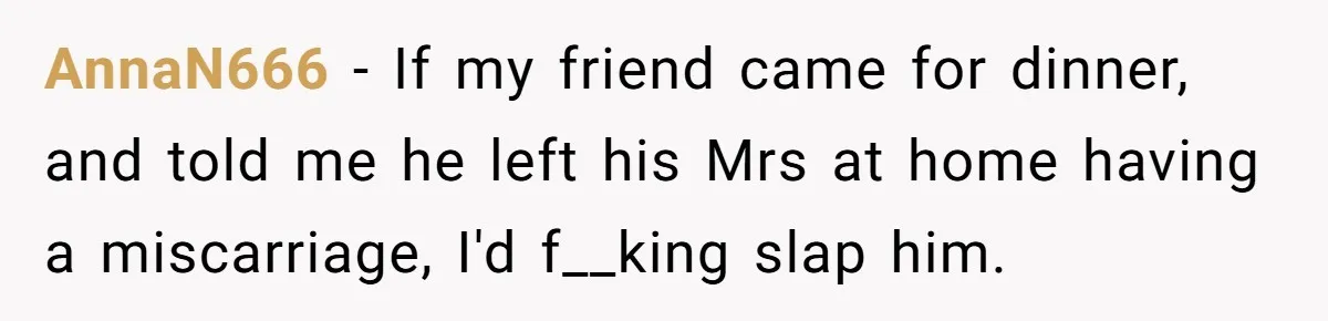 AnnaN666 − If my friend came for dinner, and told me he left his Mrs at home having a miscarriage, I'd f__king slap him.
