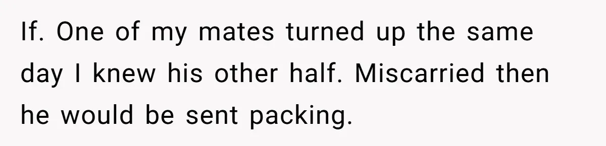 If. One of my mates turned up the same day I knew his other half. Miscarried then he would be sent packing.