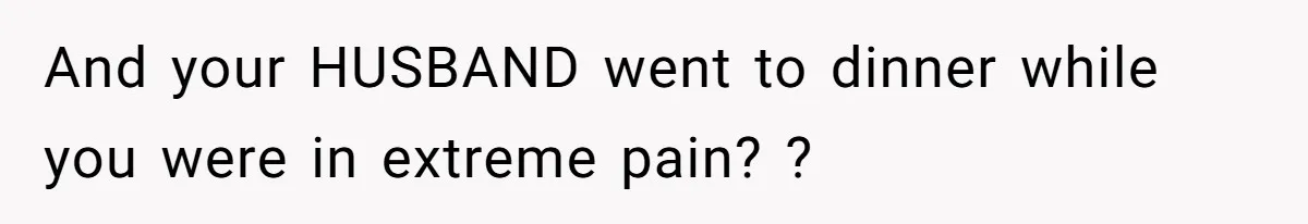 And your HUSBAND went to dinner while you were in extreme pain? ?