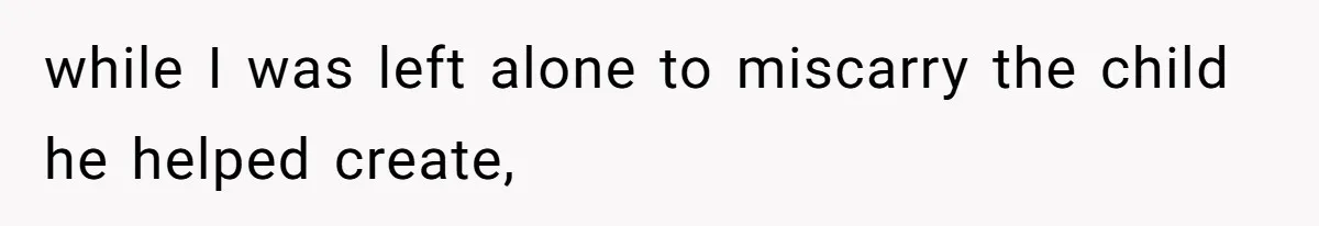 while I was left alone to miscarry the child he helped create,
