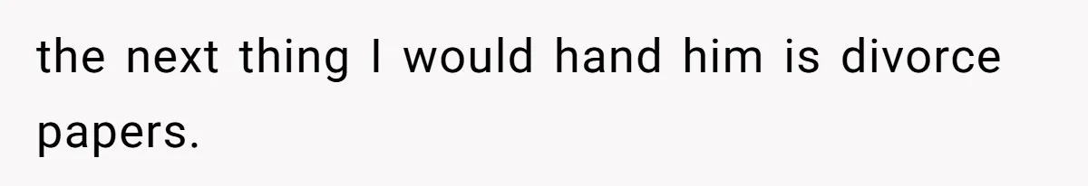 the next thing I would hand him is divorce papers.