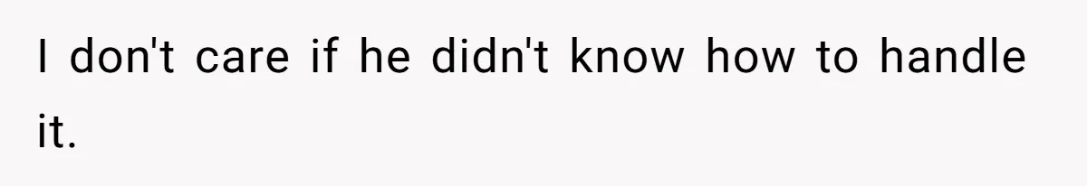 I don't care if he didn't know how to handle it.