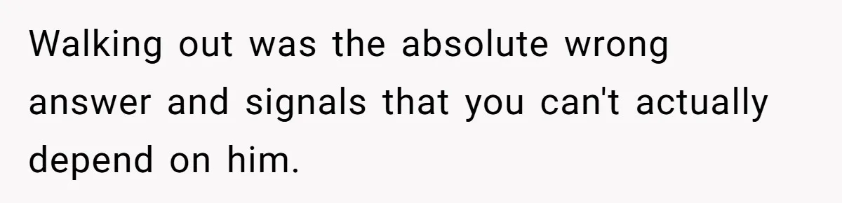 Walking out was the absolute wrong answer and signals that you can't actually depend on him.