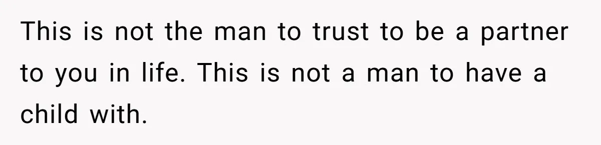 This is not the man to trust to be a partner to you in life. This is not a man to have a child with.