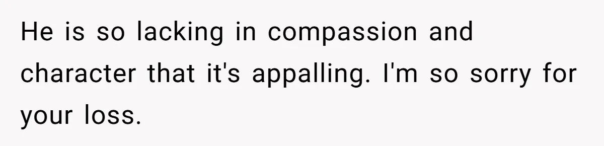 He is so lacking in compassion and character that it's appalling. I'm so sorry for your loss.
