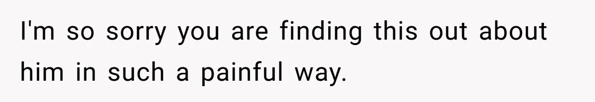 I'm so sorry you are finding this out about him in such a painful way.
