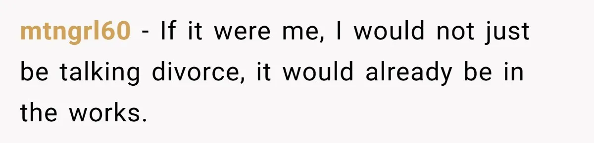 mtngrl60 − If it were me, I would not just be talking divorce, it would already be in the works.