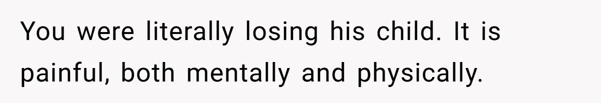 You were literally losing his child. It is painful, both mentally and physically.