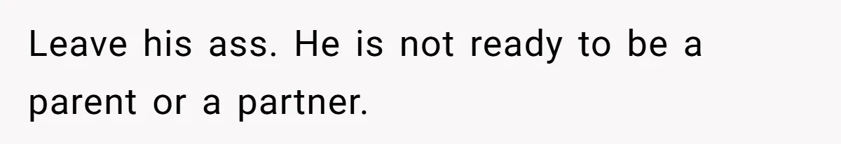 Leave his ass. He is not ready to be a parent or a partner.