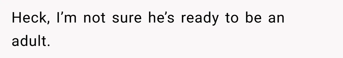 Heck, I’m not sure he’s ready to be an adult.