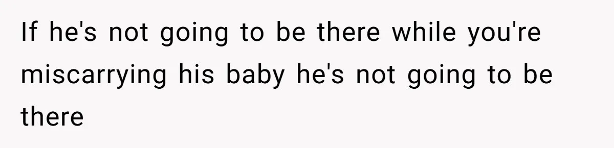 If he's not going to be there while you're miscarrying his baby he's not going to be there