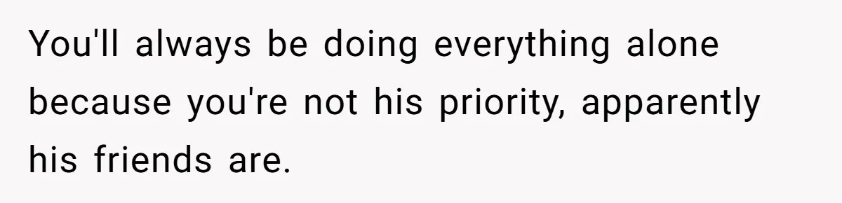 You'll always be doing everything alone because you're not his priority, apparently his friends are.