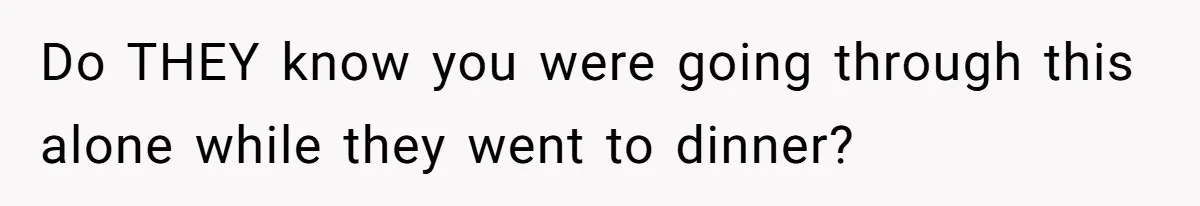 Do THEY know you were going through this alone while they went to dinner?