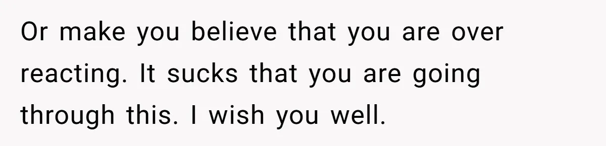 Or make you believe that you are over reacting. It sucks that you are going through this. I wish you well.