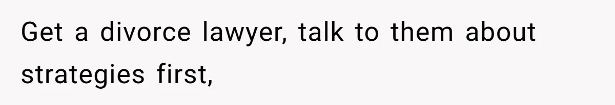 Get a divorce lawyer, talk to them about strategies first,
