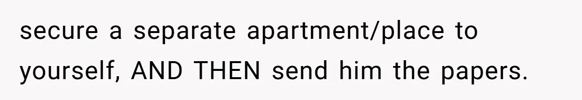 secure a separate apartment/place to yourself, AND THEN send him the papers.