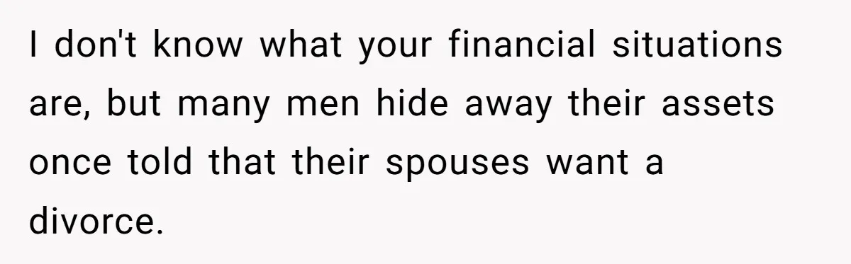 I don't know what your financial situations are, but many men hide away their assets once told that their spouses want a divorce.