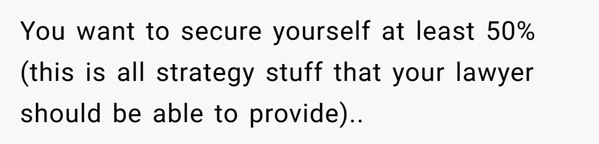 You want to secure yourself at least 50% (this is all strategy stuff that your lawyer should be able to provide)..