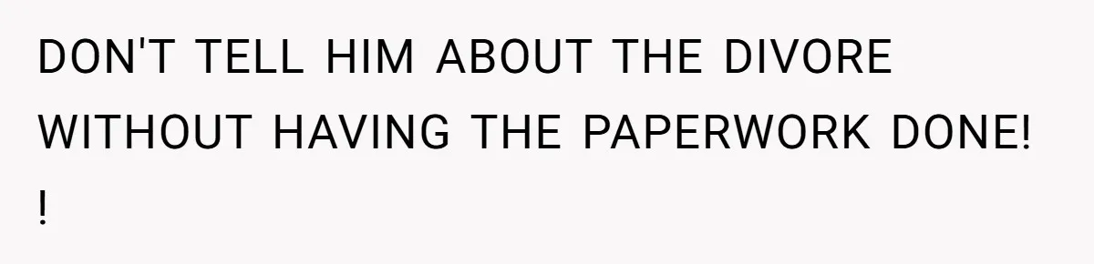 DON'T TELL HIM ABOUT THE DIVORE WITHOUT HAVING THE PAPERWORK DONE! !