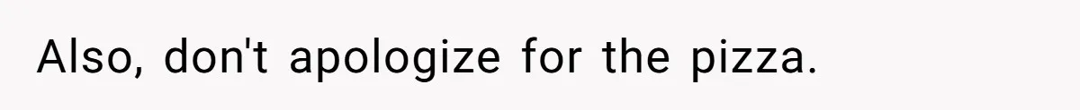 Also, don't apologize for the pizza.