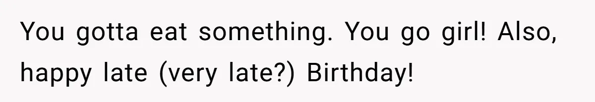 You gotta eat something. You go girl! Also, happy late (very late?) Birthday!