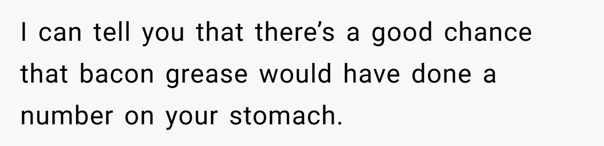 I can tell you that there’s a good chance that bacon grease would have done a number on your stomach.