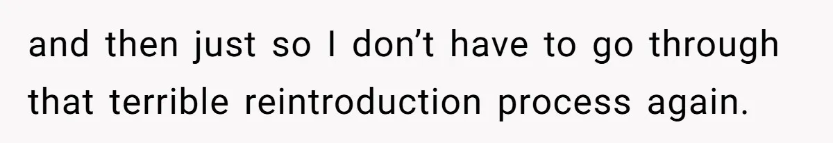 and then just so I don’t have to go through that terrible reintroduction process again.