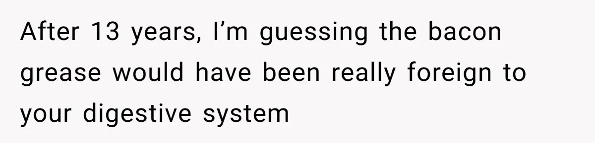 After 13 years, I’m guessing the bacon grease would have been really foreign to your digestive system