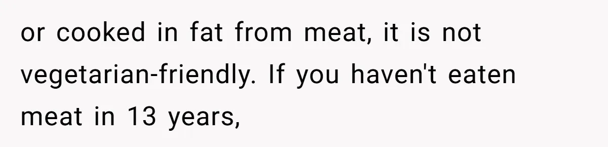 or cooked in fat from meat, it is not vegetarian-friendly. If you haven't eaten meat in 13 years,