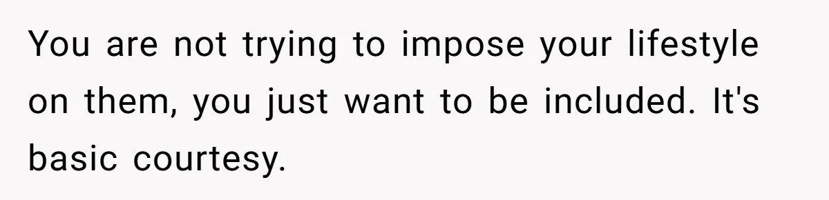 You are not trying to impose your lifestyle on them, you just want to be included. It's basic courtesy.