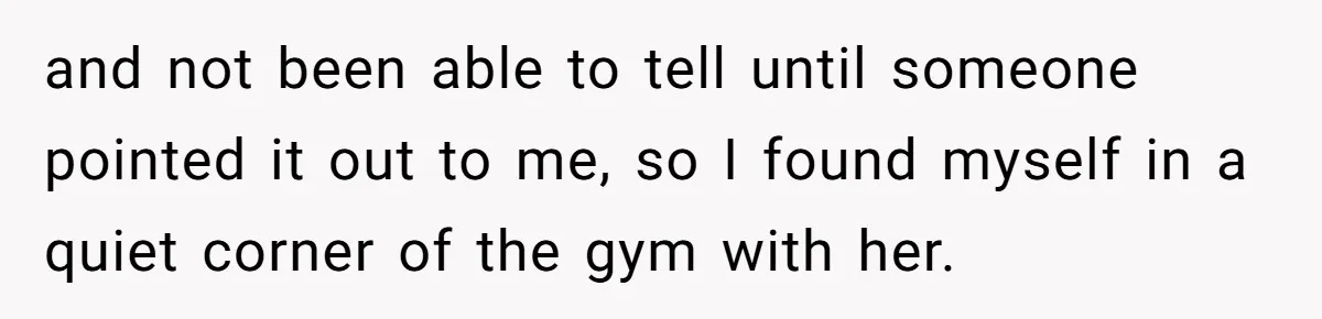 and not been able to tell until someone pointed it out to me, so I found myself in a quiet corner of the gym with her.