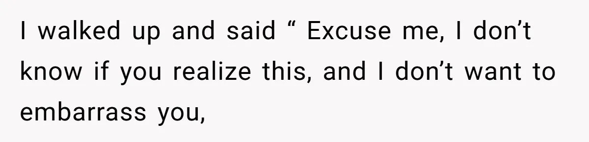 I walked up and said “ Excuse me, I don’t know if you realize this, and I don’t want to embarrass you,