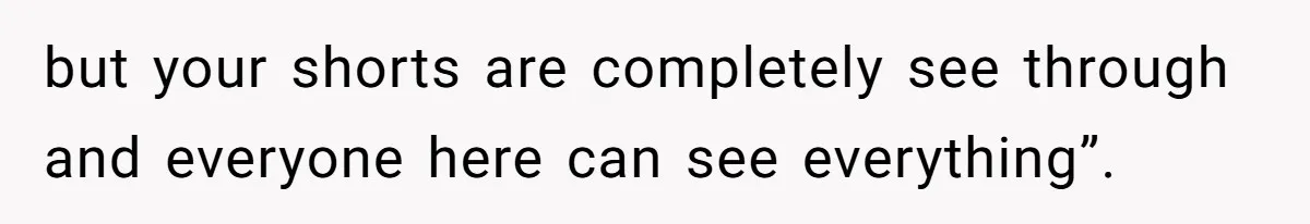 but your shorts are completely see through and everyone here can see everything”.