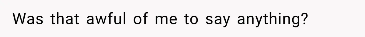 Was that awful of me to say anything?