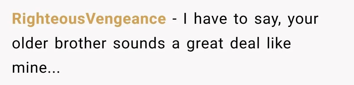 RighteousVengeance − I have to say, your older brother sounds a great deal like mine...