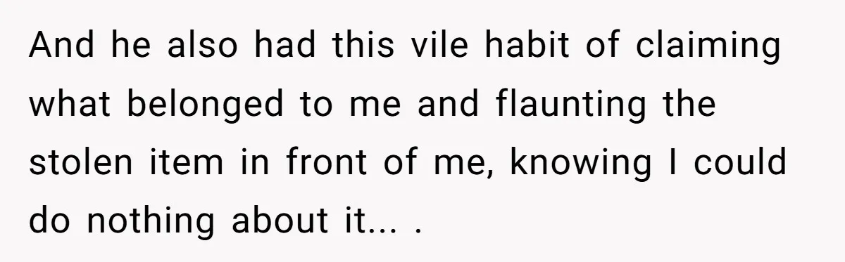And he also had this vile habit of claiming what belonged to me and flaunting the stolen item in front of me, knowing I could do nothing about it... .