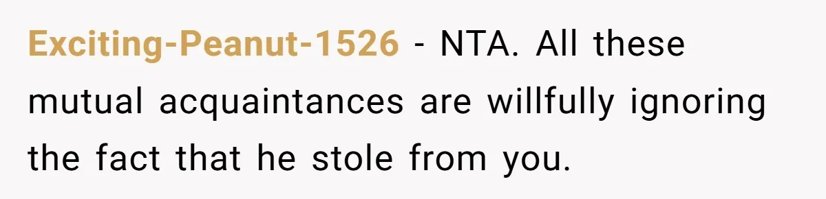 Exciting-Peanut-1526 − NTA. All these mutual acquaintances are willfully ignoring the fact that he stole from you.