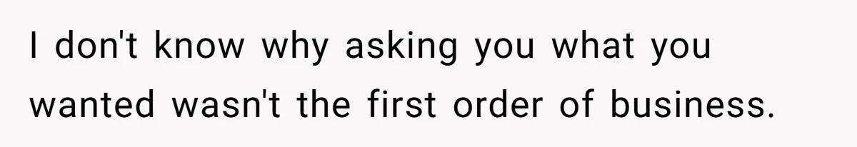 I don't know why asking you what you wanted wasn't the first order of business.
