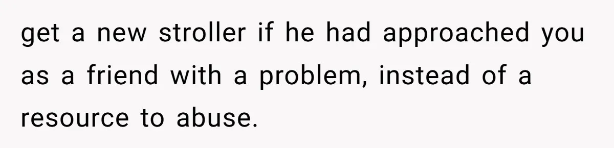 get a new stroller if he had approached you as a friend with a problem, instead of a resource to abuse.