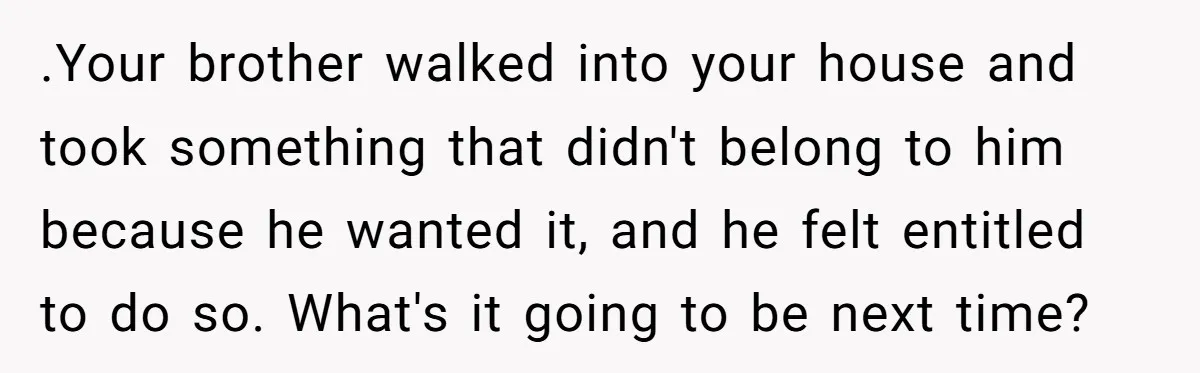 .Your brother walked into your house and took something that didn't belong to him because he wanted it, and he felt entitled to do so. What's it going to be...