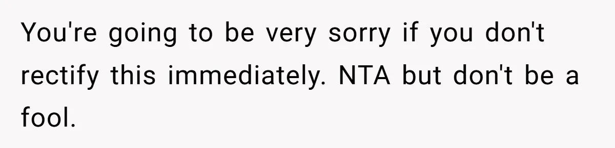 You're going to be very sorry if you don't rectify this immediately. NTA but don't be a fool.