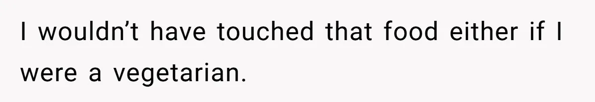 I wouldn’t have touched that food either if I were a vegetarian.