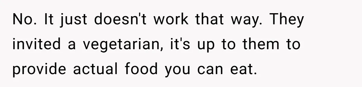 No. It just doesn't work that way. They invited a vegetarian, it's up to them to provide actual food you can eat.