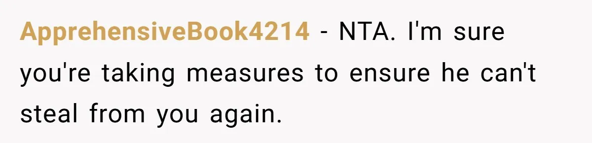 ApprehensiveBook4214 − NTA. I'm sure you're taking measures to ensure he can't steal from you again.