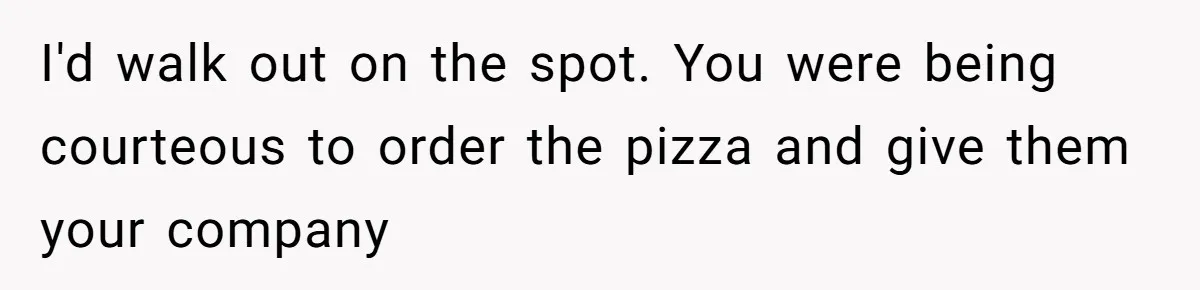 I'd walk out on the spot. You were being courteous to order the pizza and give them your company